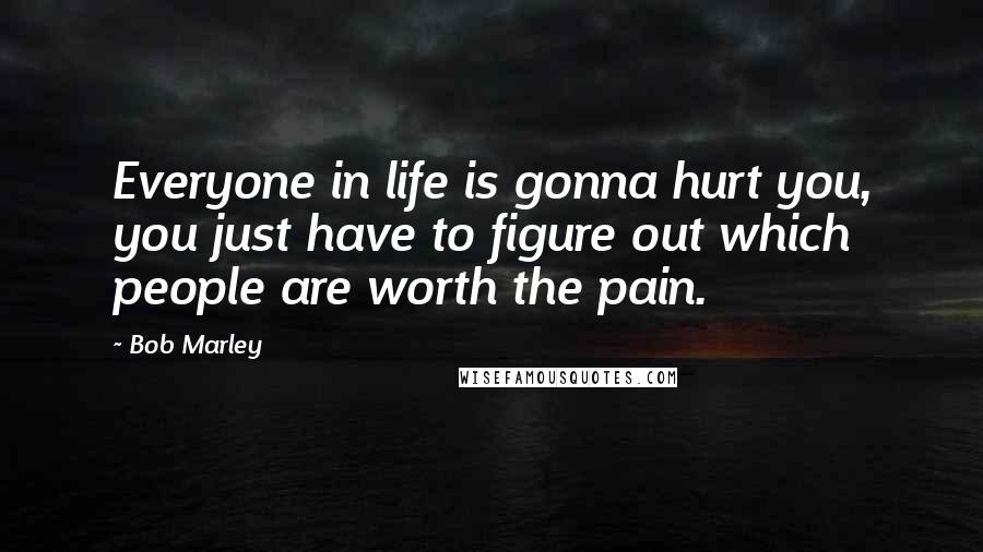 Bob Marley Quotes: Everyone in life is gonna hurt you, you just have to figure out which people are worth the pain.