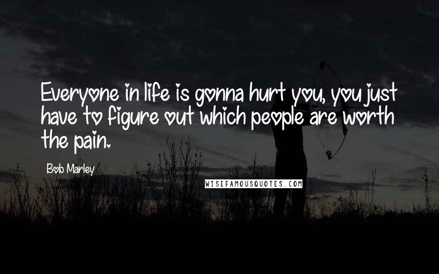 Bob Marley Quotes: Everyone in life is gonna hurt you, you just have to figure out which people are worth the pain.