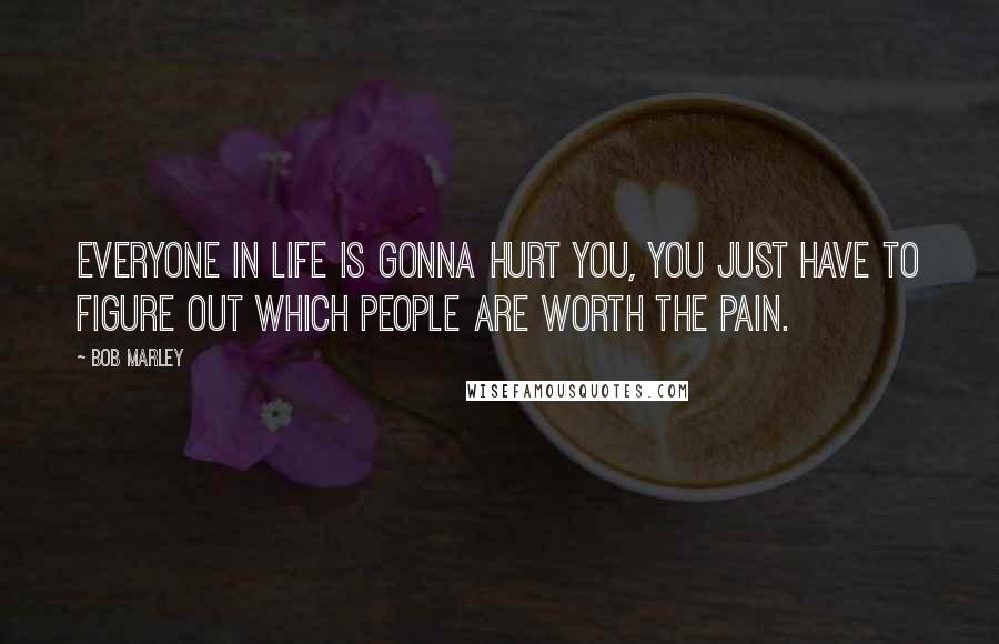 Bob Marley Quotes: Everyone in life is gonna hurt you, you just have to figure out which people are worth the pain.