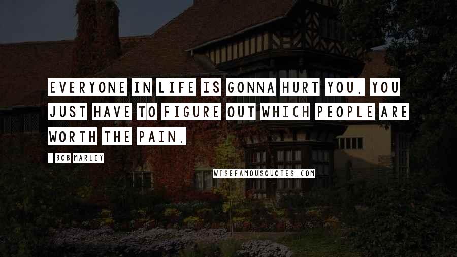 Bob Marley Quotes: Everyone in life is gonna hurt you, you just have to figure out which people are worth the pain.