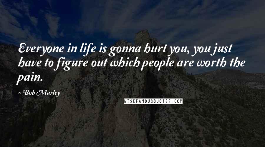 Bob Marley Quotes: Everyone in life is gonna hurt you, you just have to figure out which people are worth the pain.