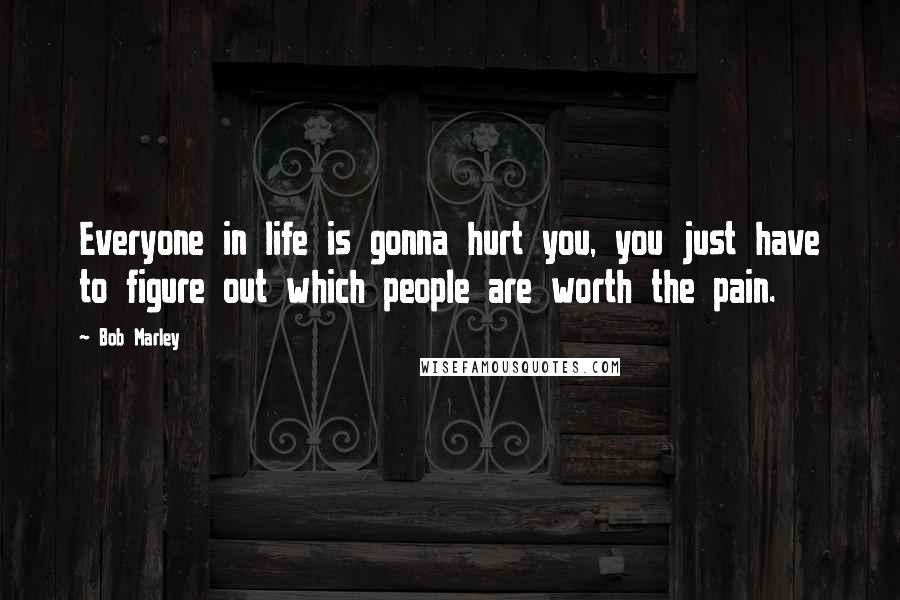 Bob Marley Quotes: Everyone in life is gonna hurt you, you just have to figure out which people are worth the pain.