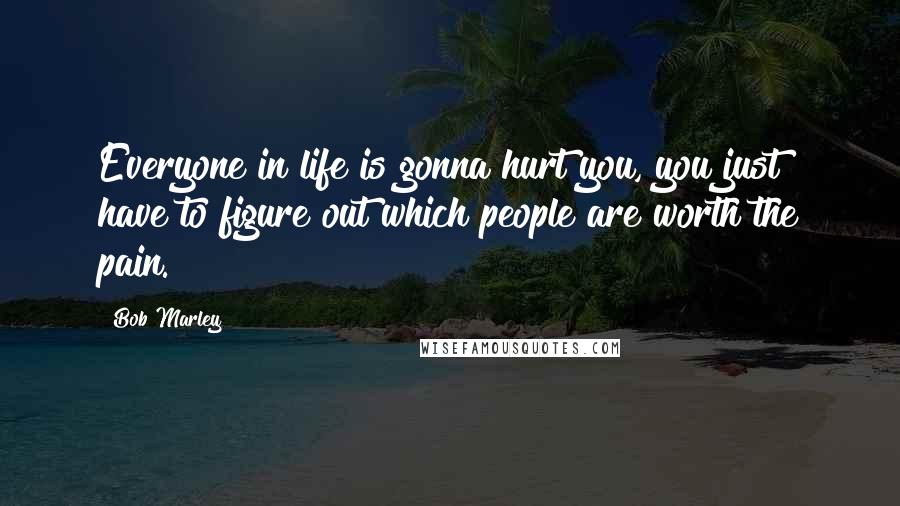 Bob Marley Quotes: Everyone in life is gonna hurt you, you just have to figure out which people are worth the pain.