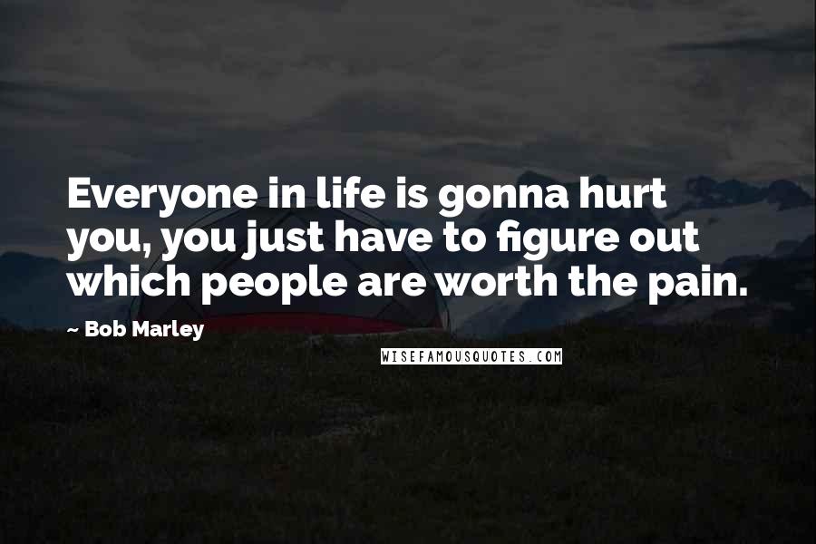 Bob Marley Quotes: Everyone in life is gonna hurt you, you just have to figure out which people are worth the pain.