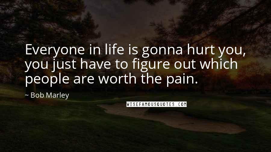 Bob Marley Quotes: Everyone in life is gonna hurt you, you just have to figure out which people are worth the pain.