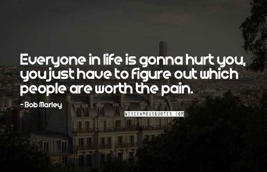 Bob Marley Quotes: Everyone in life is gonna hurt you, you just have to figure out which people are worth the pain.