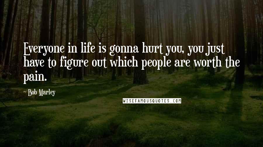 Bob Marley Quotes: Everyone in life is gonna hurt you, you just have to figure out which people are worth the pain.