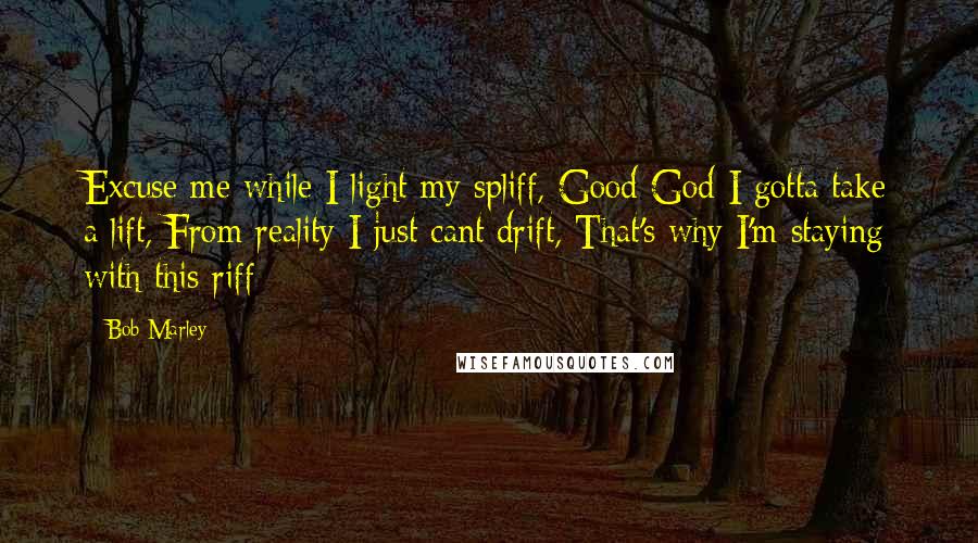 Bob Marley Quotes: Excuse me while I light my spliff, Good God I gotta take a lift, From reality I just cant drift, That's why I'm staying with this riff