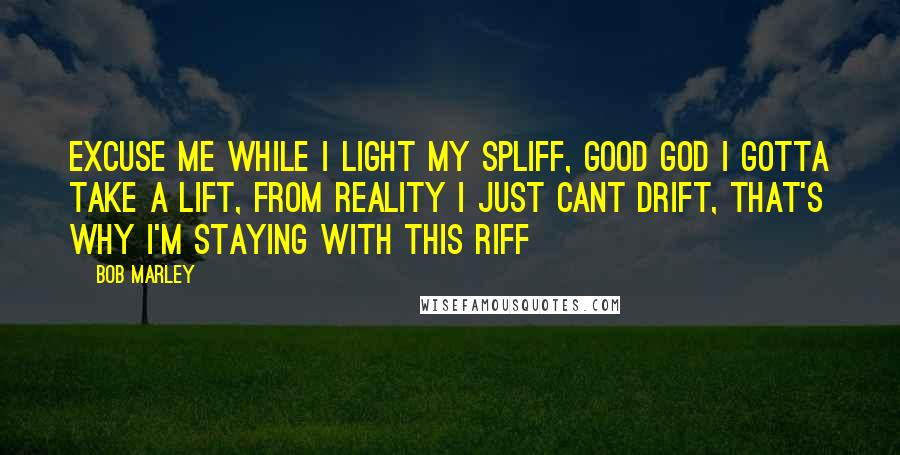 Bob Marley Quotes: Excuse me while I light my spliff, Good God I gotta take a lift, From reality I just cant drift, That's why I'm staying with this riff