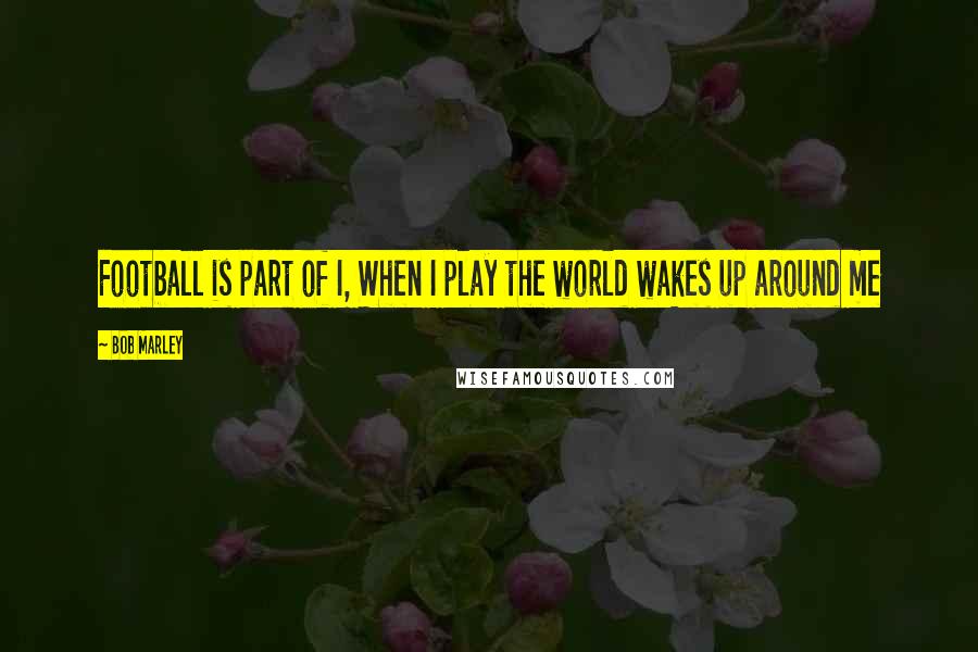 Bob Marley Quotes: Football is part of I, When I play the world wakes up around me