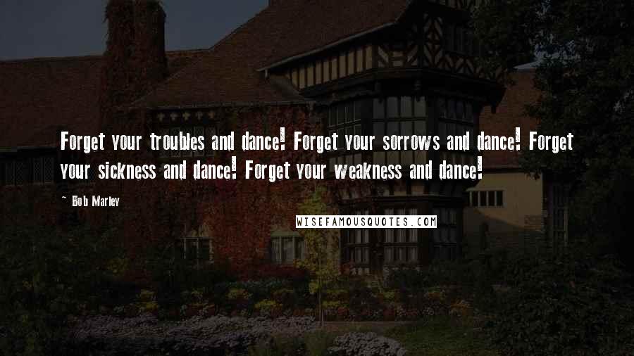 Bob Marley Quotes: Forget your troubles and dance! Forget your sorrows and dance! Forget your sickness and dance! Forget your weakness and dance!