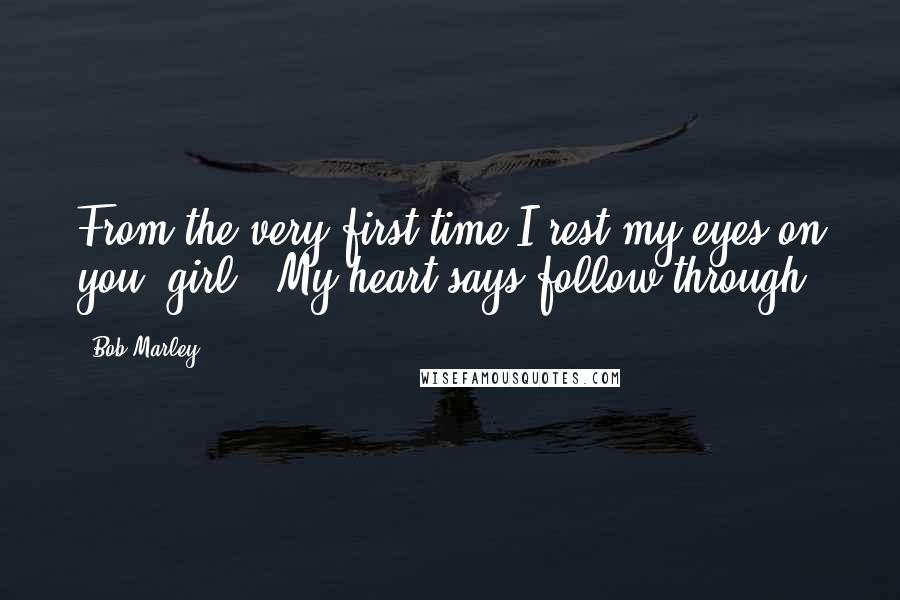 Bob Marley Quotes: From the very first time I rest my eyes on you, girl,  My heart says follow through.