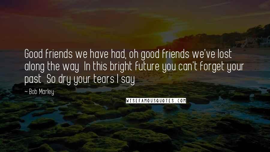 Bob Marley Quotes: Good friends we have had, oh good friends we've lost along the way  In this bright future you can't forget your past  So dry your tears I say