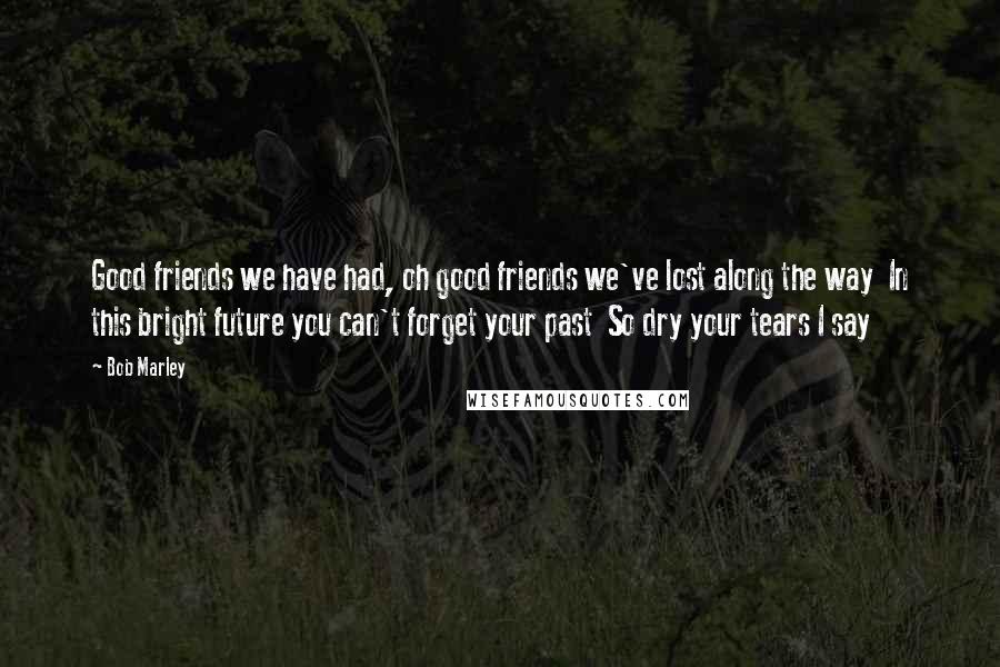 Bob Marley Quotes: Good friends we have had, oh good friends we've lost along the way In this bright future you can't forget your past So dry your tears I say