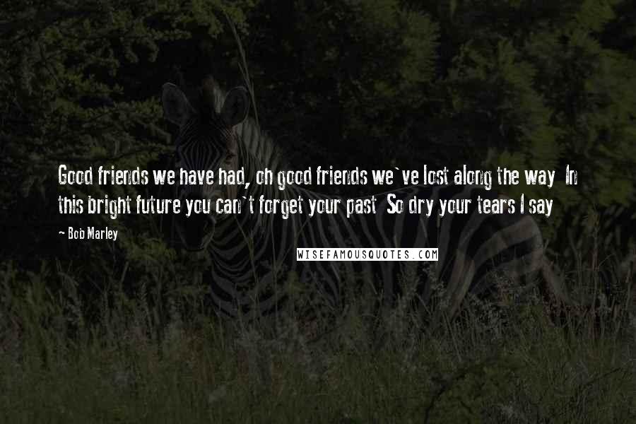 Bob Marley Quotes: Good friends we have had, oh good friends we've lost along the way  In this bright future you can't forget your past  So dry your tears I say