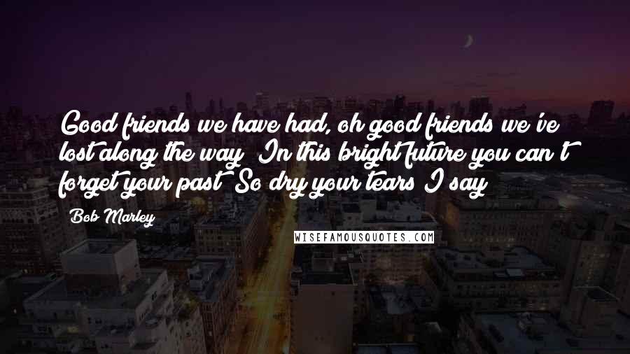 Bob Marley Quotes: Good friends we have had, oh good friends we've lost along the way  In this bright future you can't forget your past  So dry your tears I say