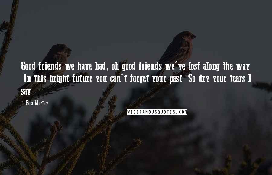 Bob Marley Quotes: Good friends we have had, oh good friends we've lost along the way In this bright future you can't forget your past So dry your tears I say