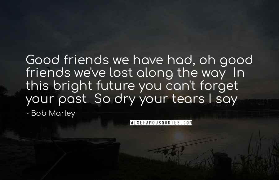 Bob Marley Quotes: Good friends we have had, oh good friends we've lost along the way  In this bright future you can't forget your past  So dry your tears I say