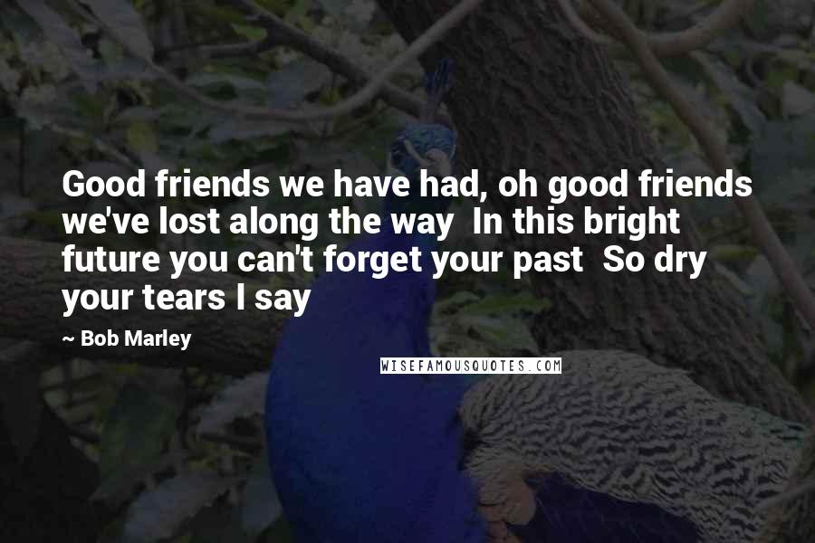 Bob Marley Quotes: Good friends we have had, oh good friends we've lost along the way  In this bright future you can't forget your past  So dry your tears I say