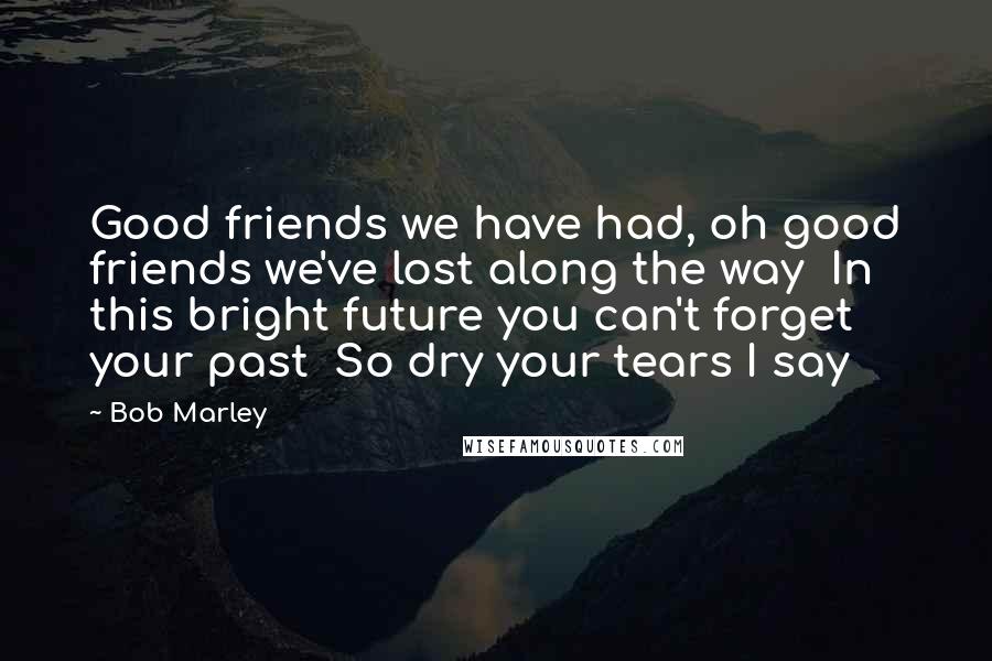 Bob Marley Quotes: Good friends we have had, oh good friends we've lost along the way  In this bright future you can't forget your past  So dry your tears I say