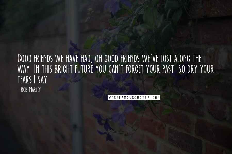 Bob Marley Quotes: Good friends we have had, oh good friends we've lost along the way In this bright future you can't forget your past So dry your tears I say