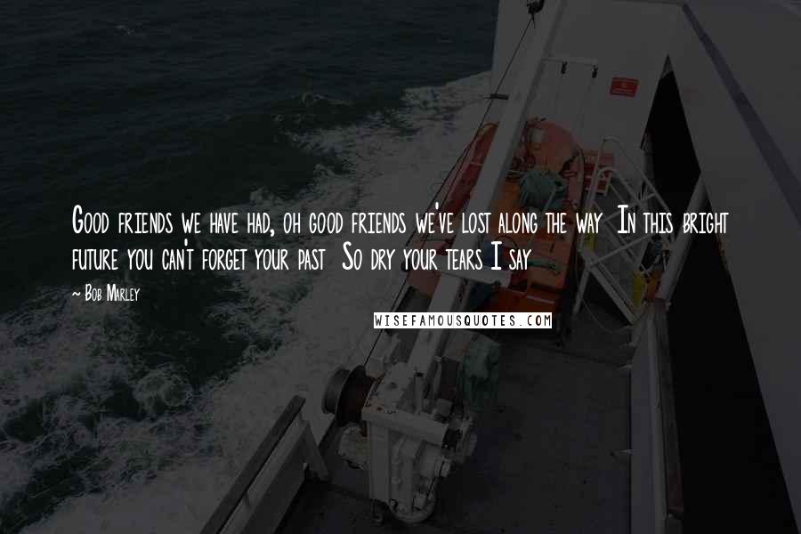 Bob Marley Quotes: Good friends we have had, oh good friends we've lost along the way In this bright future you can't forget your past So dry your tears I say