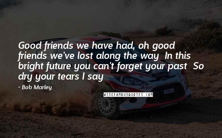 Bob Marley Quotes: Good friends we have had, oh good friends we've lost along the way  In this bright future you can't forget your past  So dry your tears I say