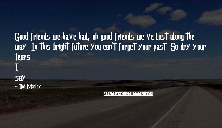 Bob Marley Quotes: Good friends we have had, oh good friends we've lost along the way In this bright future you can't forget your past So dry your tears I say