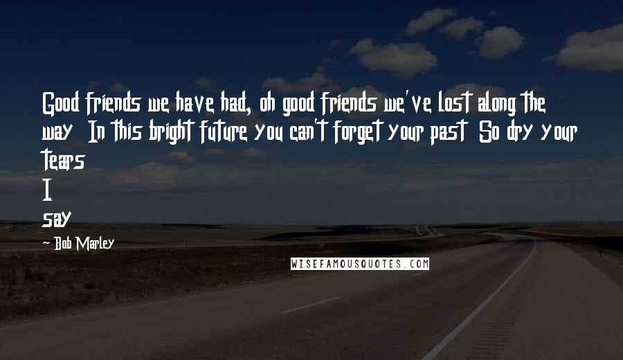 Bob Marley Quotes: Good friends we have had, oh good friends we've lost along the way  In this bright future you can't forget your past  So dry your tears I say