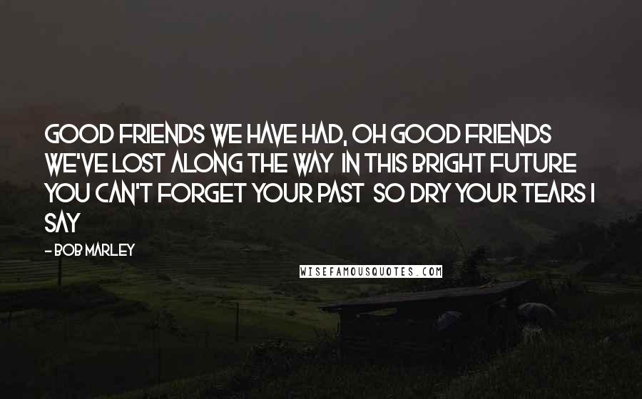 Bob Marley Quotes: Good friends we have had, oh good friends we've lost along the way  In this bright future you can't forget your past  So dry your tears I say