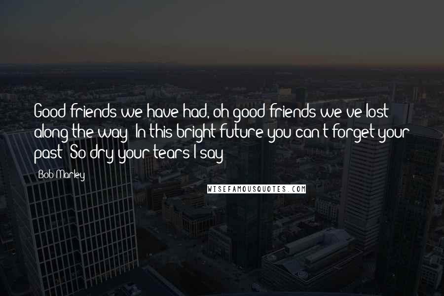 Bob Marley Quotes: Good friends we have had, oh good friends we've lost along the way In this bright future you can't forget your past So dry your tears I say