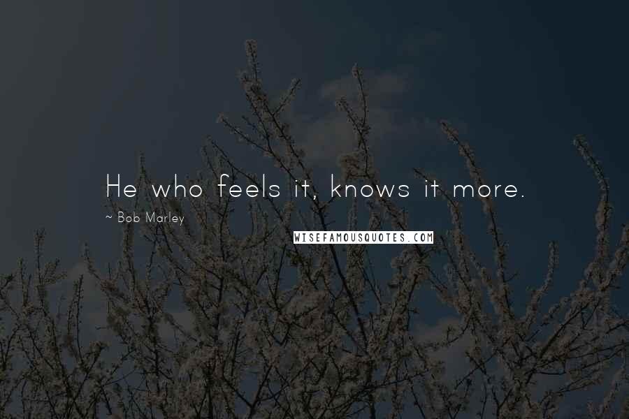 Bob Marley Quotes: He who feels it, knows it more.