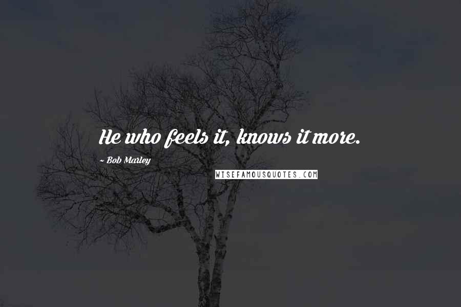 Bob Marley Quotes: He who feels it, knows it more.