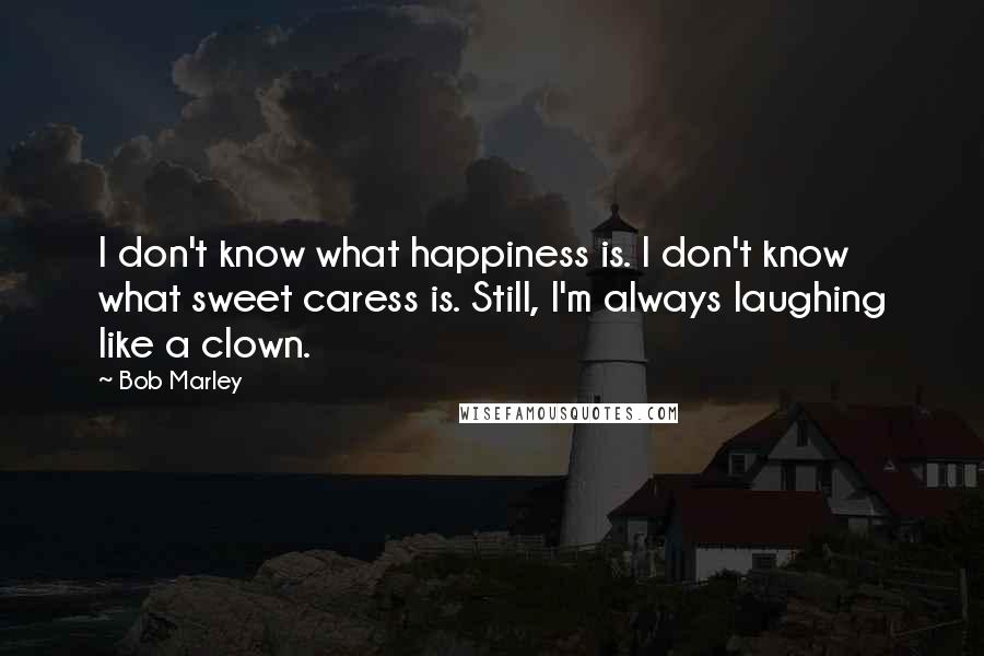 Bob Marley Quotes: I don't know what happiness is. I don't know what sweet caress is. Still, I'm always laughing like a clown.