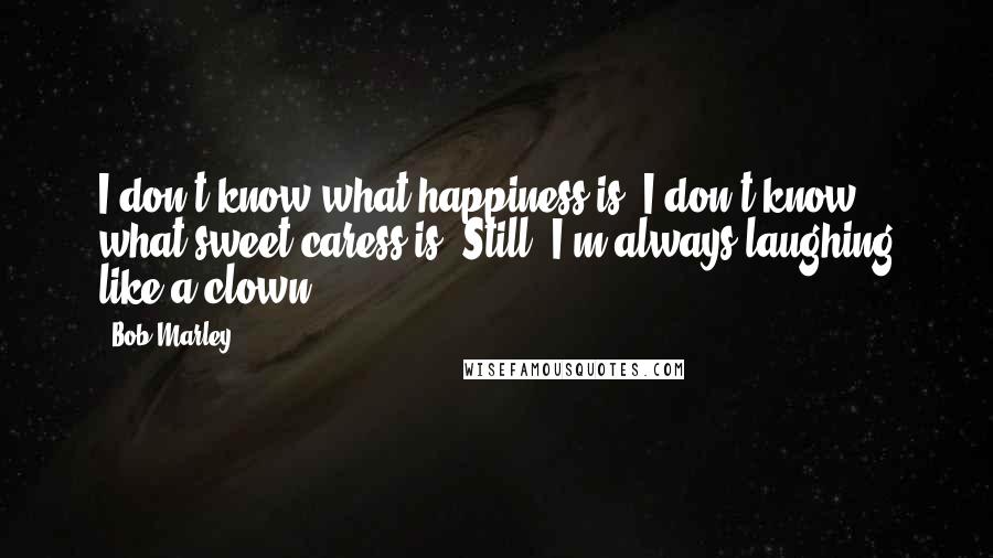 Bob Marley Quotes: I don't know what happiness is. I don't know what sweet caress is. Still, I'm always laughing like a clown.