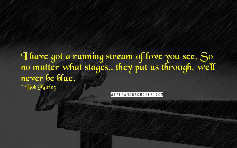 Bob Marley Quotes: I have got a running stream of love you see. So no matter what stages.. they put us through, we'll never be blue.