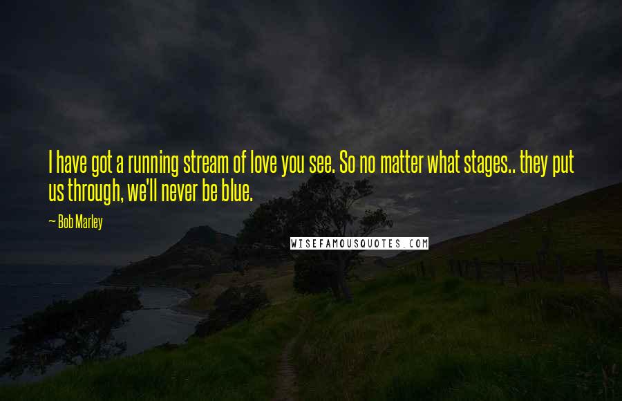 Bob Marley Quotes: I have got a running stream of love you see. So no matter what stages.. they put us through, we'll never be blue.