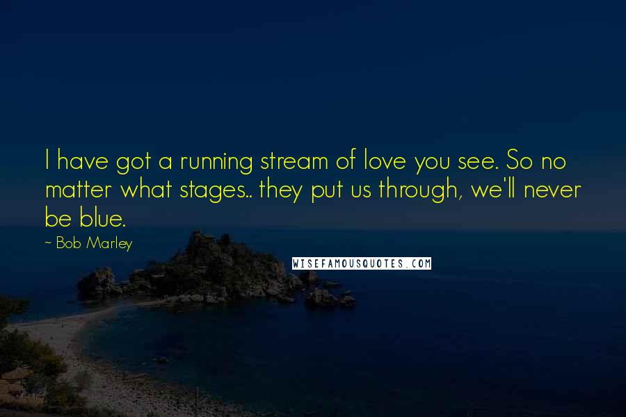 Bob Marley Quotes: I have got a running stream of love you see. So no matter what stages.. they put us through, we'll never be blue.