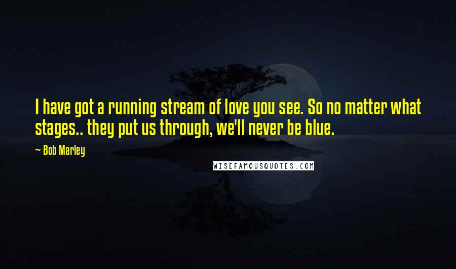 Bob Marley Quotes: I have got a running stream of love you see. So no matter what stages.. they put us through, we'll never be blue.