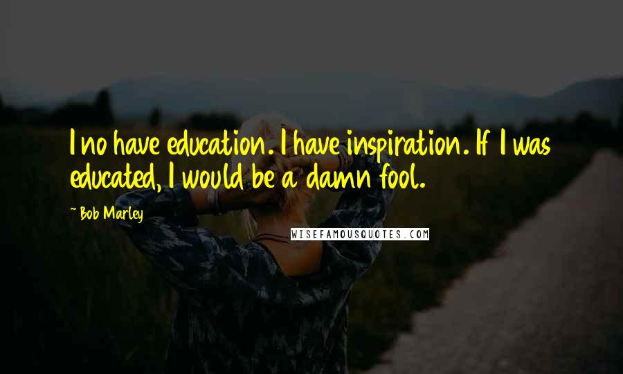 Bob Marley Quotes: I no have education. I have inspiration. If I was educated, I would be a damn fool.