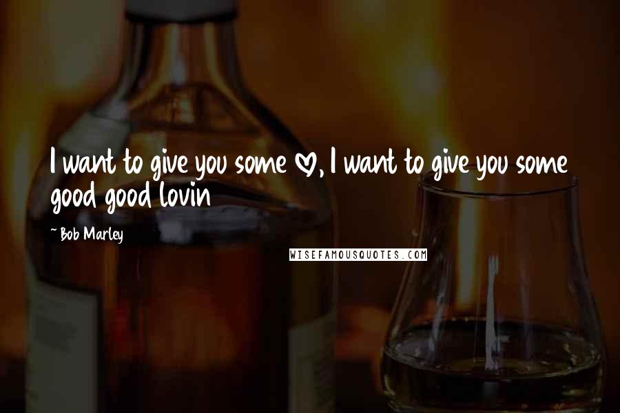 Bob Marley Quotes: I want to give you some love, I want to give you some good good lovin