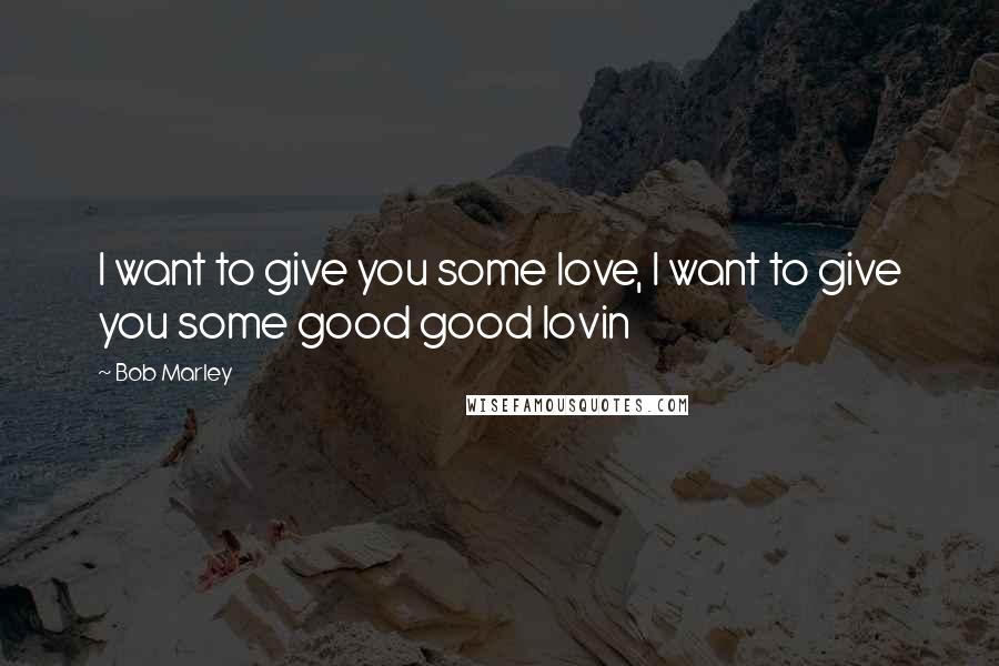 Bob Marley Quotes: I want to give you some love, I want to give you some good good lovin