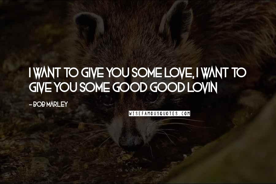 Bob Marley Quotes: I want to give you some love, I want to give you some good good lovin