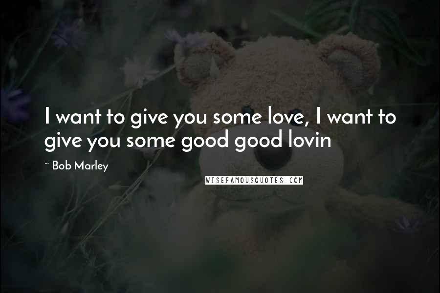 Bob Marley Quotes: I want to give you some love, I want to give you some good good lovin