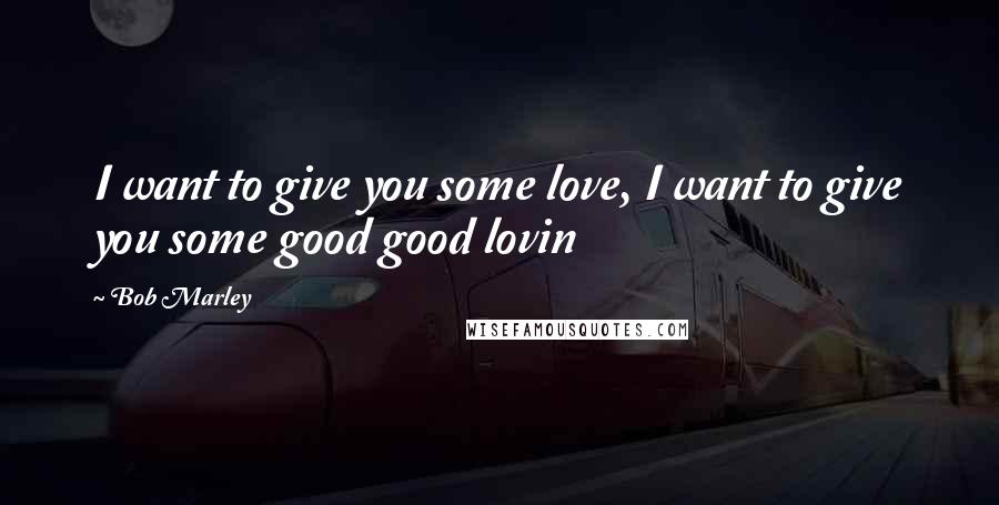 Bob Marley Quotes: I want to give you some love, I want to give you some good good lovin