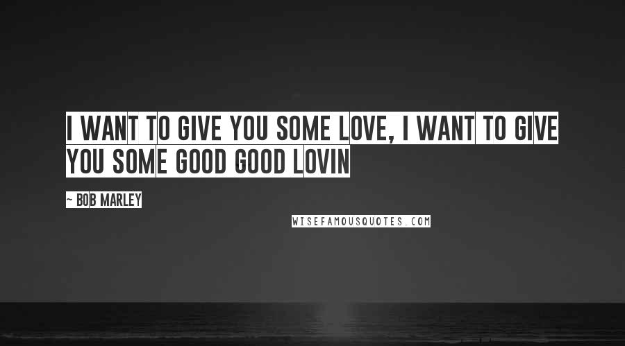 Bob Marley Quotes: I want to give you some love, I want to give you some good good lovin