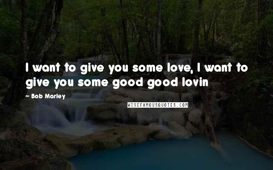 Bob Marley Quotes: I want to give you some love, I want to give you some good good lovin