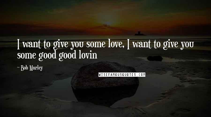 Bob Marley Quotes: I want to give you some love, I want to give you some good good lovin