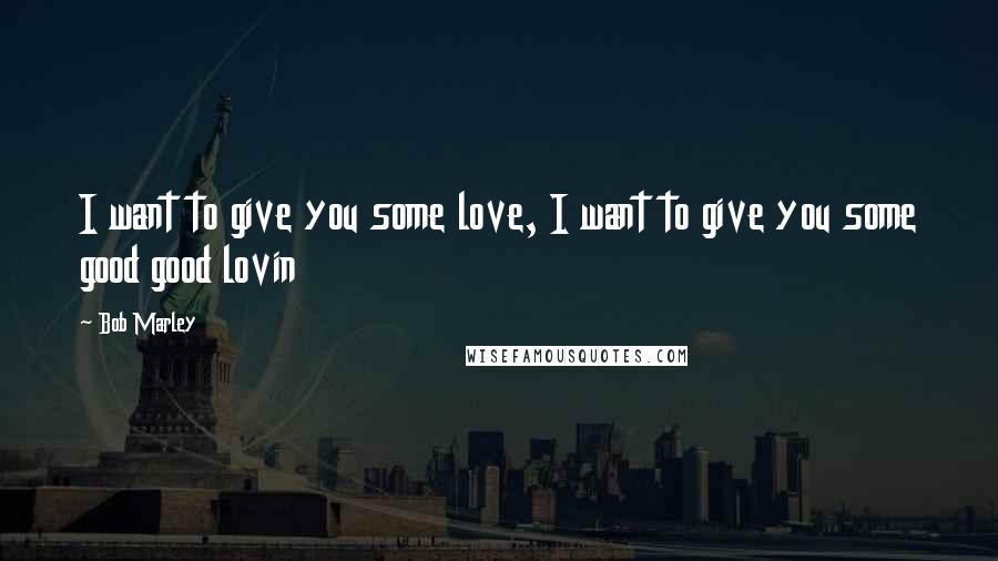 Bob Marley Quotes: I want to give you some love, I want to give you some good good lovin