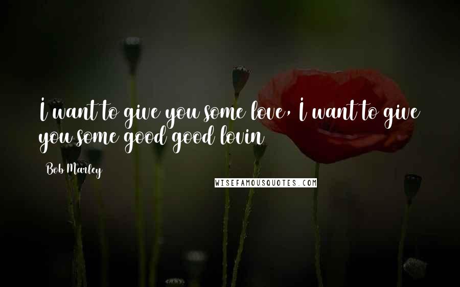 Bob Marley Quotes: I want to give you some love, I want to give you some good good lovin